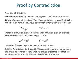 © 2019 McGraw-Hill Education
Proof by Contradiction1
A preview of Chapter 4.
Example: Use a proof by contradiction to give a proof that √2 is irrational.
Solution: Suppose √2 is rational. Then there exists integers a and b with √2 =
a/b, where b≠ 0 and a and b have no common factors (see Chapter 4). Then
2
2
2
a
b
 2 2
2b a

Therefore a2 must be even. If a2 is even then a must be even (an exercise).
Since a is even, a = 2c for some integer c. Thus,
2 2
2 4
b c
 2 2
2
b c

Therefore b2 is even. Again then b must be even as well.
But then 2 must divide both a and b. This contradicts our assumption that a
and b have no common factors. We have proved by contradiction that our
initial assumption must be false and therefore √2 is irrational.
 