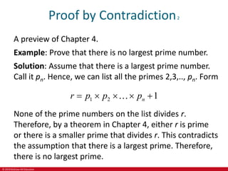 © 2019 McGraw-Hill Education
Proof by Contradiction2
A preview of Chapter 4.
Example: Prove that there is no largest prime number.
Solution: Assume that there is a largest prime number.
Call it pn. Hence, we can list all the primes 2,3,.., pn. Form
1 2 1
n
r p p p
    
None of the prime numbers on the list divides r.
Therefore, by a theorem in Chapter 4, either r is prime
or there is a smaller prime that divides r. This contradicts
the assumption that there is a largest prime. Therefore,
there is no largest prime.
 