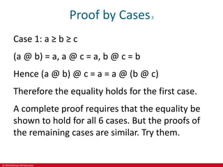 © 2019 McGraw-Hill Education
Proof by Cases3
Case 1: a ≥ b ≥ c
(a @ b) = a, a @ c = a, b @ c = b
Hence (a @ b) @ c = a = a @ (b @ c)
Therefore the equality holds for the first case.
A complete proof requires that the equality be
shown to hold for all 6 cases. But the proofs of
the remaining cases are similar. Try them.
 