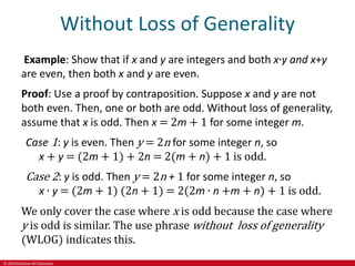© 2019 McGraw-Hill Education
Without Loss of Generality
Example: Show that if x and y are integers and both x∙y and x+y
are even, then both x and y are even.
Proof: Use a proof by contraposition. Suppose x and y are not
both even. Then, one or both are odd. Without loss of generality,
assume that x is odd. Then x = 2m + 1 for some integer m.
Case 1: y is even. Then y = 2n for some integer n, so
x + y = (2m + 1) + 2n = 2(m + n) + 1 is odd.
Case 2: y is odd. Then y = 2n + 1 for some integer n, so
x ∙ y = (2m + 1) (2n + 1) = 2(2m ∙ n +m + n) + 1 is odd.
We only cover the case where x is odd because the case where
y is odd is similar. The use phrase without loss of generality
(WLOG) indicates this.
 