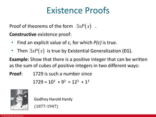 © 2019 McGraw-Hill Education
Existence Proofs
Proof of theorems of the form .
Constructive existence proof:
• Find an explicit value of c, for which P(c) is true.
• Then
 
xP x

 
xP x
 is true by Existential Generalization (EG).
Example: Show that there is a positive integer that can be written
as the sum of cubes of positive integers in two different ways:
Proof: 1729 is such a number since
1729 = 103 + 93 = 123 + 13
Godfrey Harold Hardy
(1877-1947)
 