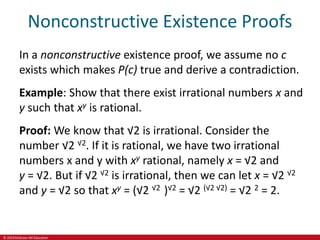 © 2019 McGraw-Hill Education
Nonconstructive Existence Proofs
In a nonconstructive existence proof, we assume no c
exists which makes P(c) true and derive a contradiction.
Example: Show that there exist irrational numbers x and
y such that xy is rational.
Proof: We know that √2 is irrational. Consider the
number √2 √2. If it is rational, we have two irrational
numbers x and y with xy rational, namely x = √2 and
y = √2. But if √2 √2 is irrational, then we can let x = √2 √2
and y = √2 so that xy = (√2 √2 )√2 = √2 (√2 √2) = √2 2 = 2.
 