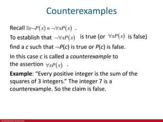 © 2019 McGraw-Hill Education
Counterexamples
Recall .
To establish that
   
x P x xP x
   
 
xP x
 is true (or  
xP x
 is false)
find a c such that P(c) is true or P(c) is false.
In this case c is called a counterexample to
the assertion .
Example: “Every positive integer is the sum of the
squares of 3 integers.” The integer 7 is a
counterexample. So the claim is false.
 
xP x

 