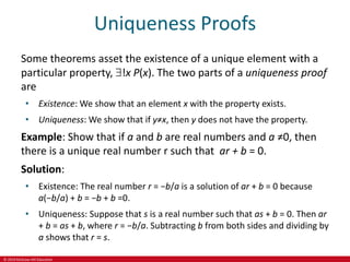 © 2019 McGraw-Hill Education
Uniqueness Proofs
Some theorems asset the existence of a unique element with a
particular property, !x P(x). The two parts of a uniqueness proof
are
• Existence: We show that an element x with the property exists.
• Uniqueness: We show that if y≠x, then y does not have the property.
Example: Show that if a and b are real numbers and a ≠0, then
there is a unique real number r such that ar + b = 0.
Solution:
• Existence: The real number r = −b/a is a solution of ar + b = 0 because
a(−b/a) + b = −b + b =0.
• Uniqueness: Suppose that s is a real number such that as + b = 0. Then ar
+ b = as + b, where r = −b/a. Subtracting b from both sides and dividing by
a shows that r = s.
 