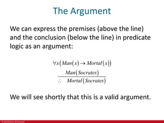 © 2019 McGraw-Hill Education
The Argument
We can express the premises (above the line)
and the conclusion (below the line) in predicate
logic as an argument:
   
 
 
 
x Man x Mortal x
Man Socrates
Mortal Socrates
 

We will see shortly that this is a valid argument.
 