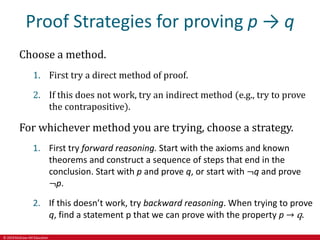 © 2019 McGraw-Hill Education
Proof Strategies for proving p → q
Choose a method.
1. First try a direct method of proof.
2. If this does not work, try an indirect method (e.g., try to prove
the contrapositive).
For whichever method you are trying, choose a strategy.
1. First try forward reasoning. Start with the axioms and known
theorems and construct a sequence of steps that end in the
conclusion. Start with p and prove q, or start with ¬q and prove
¬p.
2. If this doesn’t work, try backward reasoning. When trying to prove
q, find a statement p that we can prove with the property p → q.
 