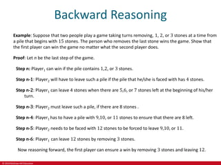 © 2019 McGraw-Hill Education
Backward Reasoning
Example: Suppose that two people play a game taking turns removing, 1, 2, or 3 stones at a time from
a pile that begins with 15 stones. The person who removes the last stone wins the game. Show that
the first player can win the game no matter what the second player does.
Proof: Let n be the last step of the game.
Step n: Player1 can win if the pile contains 1,2, or 3 stones.
Step n-1: Player2 will have to leave such a pile if the pile that he/she is faced with has 4 stones.
Step n-2: Player1 can leave 4 stones when there are 5,6, or 7 stones left at the beginning of his/her
turn.
Step n-3: Player2 must leave such a pile, if there are 8 stones .
Step n-4: Player1 has to have a pile with 9,10, or 11 stones to ensure that there are 8 left.
Step n-5: Player2 needs to be faced with 12 stones to be forced to leave 9,10, or 11.
Step n-6: Player1 can leave 12 stones by removing 3 stones.
Now reasoning forward, the first player can ensure a win by removing 3 stones and leaving 12.
 