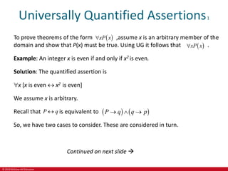 © 2019 McGraw-Hill Education
Universally Quantified Assertions1
To prove theorems of the form ,assume x is an arbitrary member of the
domain and show that P(x) must be true. Using UG it follows that .
Example: An integer x is even if and only if x2 is even.
Solution: The quantified assertion is
x [x is even  x2 is even]
We assume x is arbitrary.
Recall that is equivalent to
So, we have two cases to consider. These are considered in turn.
 
xP x

 
xP x

P q
    
P q q p
  
Continued on next slide 
 