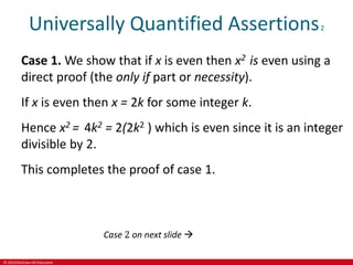 © 2019 McGraw-Hill Education
Universally Quantified Assertions2
Case 1. We show that if x is even then x2 is even using a
direct proof (the only if part or necessity).
If x is even then x = 2k for some integer k.
Hence x2 = 4k2 = 2(2k2 ) which is even since it is an integer
divisible by 2.
This completes the proof of case 1.
Case 2 on next slide 
 