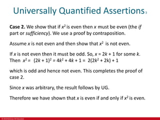 © 2019 McGraw-Hill Education
Universally Quantified Assertions3
Case 2. We show that if x2 is even then x must be even (the if
part or sufficiency). We use a proof by contraposition.
Assume x is not even and then show that x2 is not even.
If x is not even then it must be odd. So, x = 2k + 1 for some k.
Then x2 = (2k + 1)2 = 4k2 + 4k + 1 = 2(2k2 + 2k) + 1
which is odd and hence not even. This completes the proof of
case 2.
Since x was arbitrary, the result follows by UG.
Therefore we have shown that x is even if and only if x2 is even.
 