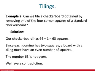 © 2019 McGraw-Hill Education
Tilings1
Example 2: Can we tile a checkerboard obtained by
removing one of the four corner squares of a standard
checkerboard?
Solution:
Our checkerboard has 64 − 1 = 63 squares.
Since each domino has two squares, a board with a
tiling must have an even number of squares.
The number 63 is not even.
We have a contradiction.
 
