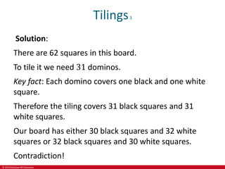 © 2019 McGraw-Hill Education
Tilings3
Solution:
There are 62 squares in this board.
To tile it we need 31 dominos.
Key fact: Each domino covers one black and one white
square.
Therefore the tiling covers 31 black squares and 31
white squares.
Our board has either 30 black squares and 32 white
squares or 32 black squares and 30 white squares.
Contradiction!
 