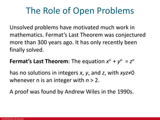 © 2019 McGraw-Hill Education
The Role of Open Problems
Unsolved problems have motivated much work in
mathematics. Fermat’s Last Theorem was conjectured
more than 300 years ago. It has only recently been
finally solved.
Fermat’s Last Theorem: The equation xn + yn = zn
has no solutions in integers x, y, and z, with xyz≠0
whenever n is an integer with n > 2.
A proof was found by Andrew Wiles in the 1990s.
 