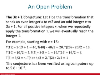 © 2019 McGraw-Hill Education
An Open Problem
The 3x + 1 Conjecture: Let T be the transformation that
sends an even integer x to x/2 and an odd integer x to
3x + 1. For all positive integers x, when we repeatedly
apply the transformation T, we will eventually reach the
integer 1.
For example, starting with x = 13:
T(13) = 3∙13 + 1 = 40, T(40) = 40/2 = 20, T(20) = 20/2 = 10,
T(10) = 10/2 = 5, T(5) = 3∙5 + 1 = 16,T(16) = 16/2 = 8,
T(8) = 8/2 = 4, T(4) = 4/2 = 2, T(2) = 2/2 = 1
The conjecture has been verified using computers up
to 5.6 ∙ 1013.
 