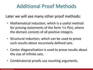 © 2019 McGraw-Hill Education
Additional Proof Methods
Later we will see many other proof methods:
• Mathematical induction, which is a useful method
for proving statements of the form n P(n), where
the domain consists of all positive integers.
• Structural induction, which can be used to prove
such results about recursively defined sets.
• Cantor diagonalization is used to prove results about
the size of infinite sets.
• Combinatorial proofs use counting arguments.
 