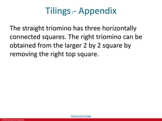 © 2019 McGraw-Hill Education
Tilings2- Appendix
The straight triomino has three horizontally
connected squares. The right triomino can be
obtained from the larger 2 by 2 square by
removing the right top square.
Jump to the image
 