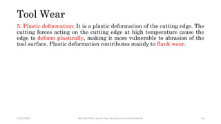 5. Plastic deformation: It is a plastic deformation of the cutting edge. The
cutting forces acting on the cutting edge at high temperature cause the
edge to deform plastically, making it more vulnerable to abrasion of the
tool surface. Plastic deformation contributes mainly to flank wear.
11/15/2022 BDU-BiT-FMIE Manuf. Eng. I By Gessessew L & Yibeltal W. 10
Tool Wear
 