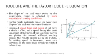 • The slope of the tool wear curve in the
steady-state region is affected by work
material and cutting conditions.
• Harder work materials cause the wear rate
(slope of the tool wear curve) to increase.
• Increased speed, feed, and depth of cut have
a similar effect, with speed being the most
important of the three. If the tool wear curves
are plotted for several different cutting
speeds, the results appear as in the Figure.
As cutting speed is increased, wear rate
increases so the same level of wear is reached
in less time.
11/15/2022 BDU-BiT-FMIE Manuf. Eng. I By Gessessew L & Yibeltal W. 12
TOOL LIFE AND THE TAYLOR TOOL LIFE EQUATION
 