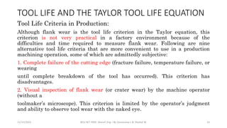 Tool Life Criteria in Production:
Although flank wear is the tool life criterion in the Taylor equation, this
criterion is not very practical in a factory environment because of the
difficulties and time required to measure flank wear. Following are nine
alternative tool life criteria that are more convenient to use in a production
machining operation, some of which are admittedly subjective:
1. Complete failure of the cutting edge (fracture failure, temperature failure, or
wearing
until complete breakdown of the tool has occurred). This criterion has
disadvantages.
2. Visual inspection of flank wear (or crater wear) by the machine operator
(without a
toolmaker’s microscope). This criterion is limited by the operator’s judgment
and ability to observe tool wear with the naked eye.
11/15/2022 BDU-BiT-FMIE Manuf. Eng. I By Gessessew L & Yibeltal W. 14
TOOL LIFE AND THE TAYLOR TOOL LIFE EQUATION
 