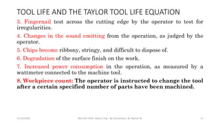3. Fingernail test across the cutting edge by the operator to test for
irregularities.
4. Changes in the sound emitting from the operation, as judged by the
operator.
5. Chips become ribbony, stringy, and difficult to dispose of.
6. Degradation of the surface finish on the work.
7. Increased power consumption in the operation, as measured by a
wattmeter connected to the machine tool.
8. Workpiece count: The operator is instructed to change the tool
after a certain specified number of parts have been machined.
11/15/2022 BDU-BiT-FMIE Manuf. Eng. I By Gessessew L & Yibeltal W. 15
TOOL LIFE AND THE TAYLOR TOOL LIFE EQUATION
 