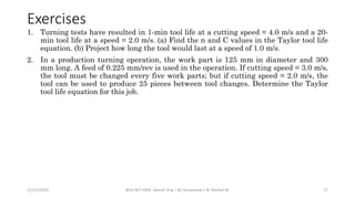 Exercises
1. Turning tests have resulted in 1-min tool life at a cutting speed = 4.0 m/s and a 20-
min tool life at a speed = 2.0 m/s. (a) Find the n and C values in the Taylor tool life
equation. (b) Project how long the tool would last at a speed of 1.0 m/s.
2. In a production turning operation, the work part is 125 mm in diameter and 300
mm long. A feed of 0.225 mm/rev is used in the operation. If cutting speed = 3.0 m/s,
the tool must be changed every five work parts; but if cutting speed = 2.0 m/s, the
tool can be used to produce 25 pieces between tool changes. Determine the Taylor
tool life equation for this job.
11/15/2022 BDU-BiT-FMIE Manuf. Eng. I By Gessessew L & Yibeltal W. 17
 