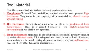 Tool Material
1. Toughness: To avoid fracture failure, the tool material must possess high
toughness. Toughness is the capacity of a material to absorb energy
without failing.
2. Hot hardness: the ability of a material to retain its hardness at high
temperatures. This is required because of the high-temperature
environment in which the tool operates.
3. Wear resistance: Hardness is the single most important property needed
to resist abrasive wear. All cutting-tool materials must be hard. However,
wear resistance in metal cutting depends on more than just tool hardness,
because of the other tool-wear mechanisms.
11/15/2022 BDU-BiT-FMIE Manuf. Eng. I By Gessessew L & Yibeltal W. 18
The three important properties required in a tool materials:
 