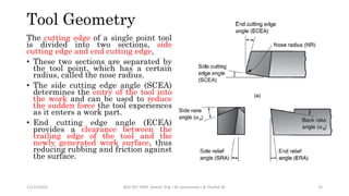 The cutting edge of a single point tool
is divided into two sections, side
cutting edge and end cutting edge,
• These two sections are separated by
the tool point, which has a certain
radius, called the nose radius.
• The side cutting edge angle (SCEA)
determines the entry of the tool into
the work and can be used to reduce
the sudden force the tool experiences
as it enters a work part.
• End cutting edge angle (ECEA)
provides a clearance between the
trailing edge of the tool and the
newly generated work surface, thus
reducing rubbing and friction against
the surface.
Tool Geometry
11/15/2022 BDU-BiT-FMIE Manuf. Eng. I By Gessessew L & Yibeltal W. 23
 