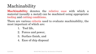 Machinability
Machinability denotes the relative ease with which a
material (usually a metal) can be machined using appropriate
tooling and cutting conditions.
There are various criteria used to evaluate machinability, the
most important of which are:
1. Tool life,
2. Forces and power,
3. Surface finish, and
4. Ease of chip disposal
11/15/2022 BDU-BiT-FMIE Manuf. Eng. I By Gessessew L & Yibeltal W. 24
 