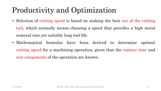 Productivity and Optimization
11/15/2022 BDU-BiT-FMIE Manuf. Eng. I By Gessessew L & Yibeltal W. 25
• Selection of cutting speed is based on making the best use of the cutting
tool, which normally means choosing a speed that provides a high metal
removal rate yet suitably long tool life.
• Mathematical formulas have been derived to determine optimal
cutting speed for a machining operation, given that the various time and
cost components of the operation are known.
 