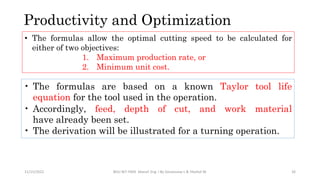 Productivity and Optimization
11/15/2022 BDU-BiT-FMIE Manuf. Eng. I By Gessessew L & Yibeltal W. 26
• The formulas allow the optimal cutting speed to be calculated for
either of two objectives:
1. Maximum production rate, or
2. Minimum unit cost.
• The formulas are based on a known Taylor tool life
equation for the tool used in the​ operation.
• Accordingly, feed, depth of cut, and work material
have already been set.
• The​ derivation will be illustrated for a turning operation. ​
 