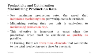 Productivity and Optimization
Maximizing Production Rate
11/15/2022 BDU-BiT-FMIE Manuf. Eng. I By Gessessew L & Yibeltal W. 27
• For maximum production rate, the speed that
minimizes machining time per workpiece is determined.
• Minimizing cutting time per unit is equivalent to
maximizing production rate.
• This objective is important in cases when the
production order must be completed as quickly as
possible.
• In turning, there are three time elements that contribute
to the total production cycle time for one part:
 