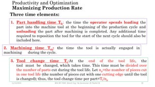 11/15/2022 BDU-BiT-FMIE Manuf. Eng. I By Gessessew L & Yibeltal W. 28
Three time elements:
1. Part handling time Th: the time the operator spends loading the
part into the machine tool at the beginning of the production cycle and
unloading the part after machining is completed. Any additional time
required to reposition the tool for the start of the next cycle should also be
included here.
2. Machining time Tm: the time the tool is actually engaged in
machining during the cycle.
3. Tool change time Tt:At the end of the tool life, the
tool must be changed, which takes time. This time must be divided over
the number of parts cut during the tool life. Let np=the number of pieces cut
in one tool life (the number of pieces cut with one cutting edge until the tool
is changed); thus, the tool change time per part=Tt/np
Productivity and Optimization
Maximizing Production Rate
 