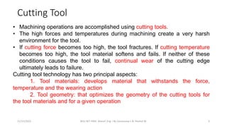 11/15/2022 BDU-BiT-FMIE Manuf. Eng. I By Gessessew L & Yibeltal W. 3
• Machining operations are accomplished using cutting tools.
• The high forces and temperatures during machining create a very harsh
environment for the tool.
• If cutting force becomes too high, the tool fractures. If cutting temperature
becomes too high, the tool material softens and fails. If neither of these
conditions causes the tool to fail, continual wear of the cutting edge
ultimately leads to failure.
Cutting tool technology has two principal aspects:
1. Tool materials: develops material that withstands the force,
temperature and the wearing action
2. Tool geometry: that optimizes the geometry of the cutting tools for
the tool materials and for a given operation
Cutting Tool
 