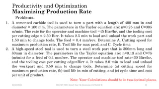 11/15/2022 BDU-BiT-FMIE Manuf. Eng. I By Gessessew L & Yibeltal W. 33
Productivity and Optimization
Maximizing Production Rate
Problems:
1. A cemented carbide tool is used to turn a part with a length of 400 mm in and
diameter = 100 mm. The parameters in the Taylor equation are: n=0.25 and C=305
m/min. The rate for the operator and machine tool =45 Birr/hr, and the tooling cost
per cutting edge = 2.50 Birr. It takes 2.5 min to load and unload the work part and
1.50 min to change tools. The feed = 0.4 mm/rev. Determine A. Cutting speed for
maximum production rate, B. Tool life for max prod, and C. Cycle time.
2. A high-speed steel tool is used to turn a steel work part that is 300mm long and
80mm in diameter. The parameters in the Taylor equation are: n=0.13 and C=75
(m/min) for a feed of 0.4 mm/rev. The operator and machine tool rate=30 Birr/hr,
and the tooling cost per cutting edge=Birr 4. It takes 2.0 min to load and unload
the workpart and 3.50 min to change tools. Determine (a) cutting speed for
maximum production rate, (b) tool life in min of cutting, and (c) cycle time and cost
per unit of product.
Note: Your Calculations should be in two decimal places.
 