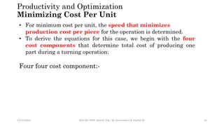 11/15/2022 BDU-BiT-FMIE Manuf. Eng. I By Gessessew L & Yibeltal W. 34
Productivity and Optimization
Minimizing Cost Per Unit
• For minimum cost per unit, the speed that minimizes
production cost per piece for the operation is determined.
• To derive the equations for this case, we begin with the four
cost components that determine total cost of producing one
part during a turning operation:
Four four cost component:-
 