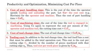 11/15/2022 BDU-BiT-FMIE Manuf. Eng. I By Gessessew L & Yibeltal W. 35
Productivity and Optimization, Minimizing Cost Per Piece
2. Cost of machining time: the cost of the time the tool is engaged in
machining. Using Co again to represent the cost per minute of the
operator and machine tool, the cutting time cost = CoTm.
3. Cost of tool change time: The cost of tool change time = CoTt/np.
4. Tooling cost: In addition to the tool change time, the tool itself has a cost
that must be added to the total operation cost. This cost is the cost per
cutting edge Ct, divided by the number of pieces machined with that
cutting edge np. Thus, tool cost per work piece is given by Ct/np.
1. Cost of part handling time: This is the cost of the time the operator
spends loading and unloading the part. Let Co= the cost rate (e.g.,
Birr/min) for the operator and machine. Thus the cost of part handling
time = CoTh.
 