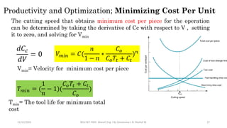 11/15/2022 BDU-BiT-FMIE Manuf. Eng. I By Gessessew L & Yibeltal W. 37
Productivity and Optimization; Minimizing Cost Per Unit
The cutting speed that obtains minimum cost per piece for the operation
can be determined by taking the derivative of Cc with respect to V , setting
it to zero, and solving for Vmin
𝑑𝐶𝑐
𝑑𝑉
= 0 𝑉𝑚𝑖𝑛 = 𝐶(
𝑛
1 − 𝑛
∗
𝐶𝑜
𝐶𝑜𝑇𝑡 + 𝐶𝑡
)𝑛
Vmin= Velocity for minimum cost per piece
𝑇𝑚𝑖𝑛 = (
1
𝑛
− 1)(
𝐶𝑜𝑇𝑡 + 𝐶𝑡
𝐶𝑜
)
 