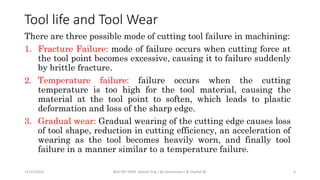There are three possible mode of cutting tool failure in machining:
1. Fracture Failure: mode of failure occurs when cutting force at
the tool point becomes excessive, causing it to failure suddenly
by brittle fracture.
2. Temperature failure: failure occurs when the cutting
temperature is too high for the tool material, causing the
material at the tool point to soften, which leads to plastic
deformation and loss of the sharp edge.
3. Gradual wear: Gradual wearing of the cutting edge causes loss
of tool shape, reduction in cutting efficiency, an acceleration of
wearing as the tool becomes heavily worn, and finally tool
failure in a manner similar to a temperature failure.
11/15/2022 BDU-BiT-FMIE Manuf. Eng. I By Gessessew L & Yibeltal W. 4
Tool life and Tool Wear
 
