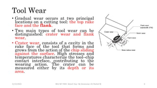 Tool Wear
• Gradual wear occurs at two principal
locations on a cutting tool: the top rake
face and the flank.
• Two main types of tool wear can be
distinguished: crater wear and flank
wear,
• Crater wear, consists of a cavity in the
rake face of the tool that forms and
grows from the action of the chip sliding
against the surface. High stresses and
temperatures characterize the tool–chip
contact interface, contributing to the
wearing action. The crater can be
measured either by its depth or its
area.
11/15/2022 BDU-BiT-FMIE Manuf. Eng. I By Gessessew L & Yibeltal W. 6
 