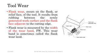 • Flank wear, occurs on the flank, or
relief face, of the tool. It results from
rubbing between the newly
generated work surface and the flank
face adjacent to the cutting edge.
• Flank wear is measured by the width
of the wear band, FW. This wear
band is sometimes called the flank
wear land.
11/15/2022 BDU-BiT-FMIE Manuf. Eng. I By Gessessew L & Yibeltal W. 7
Tool Wear
 