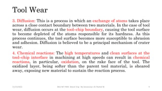3. Diffusion: This is a process in which an exchange of atoms takes place
across a close contact boundary between two materials. In the case of tool
wear, diffusion occurs at the tool–chip boundary, causing the tool surface
to become depleted of the atoms responsible for its hardness. As this
process continues, the tool surface becomes more susceptible to abrasion
and adhesion. Diffusion is believed to be a principal mechanism of crater
wear.
4. Chemical reactions: The high temperatures and clean surfaces at the
tool–chip interface in machining at high speeds can result in chemical
reactions, in particular, oxidation, on the rake face of the tool. The
oxidized layer, being softer than the parent tool material, is sheared
away, exposing new material to sustain the reaction process.
11/15/2022 BDU-BiT-FMIE Manuf. Eng. I By Gessessew L & Yibeltal W. 9
Tool Wear
 