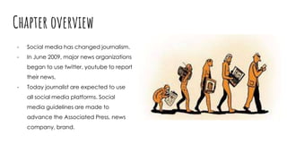 Chapter overview
- Social media has changed journalism.
- In June 2009, major news organizations
began to use twitter, youtube to report
their news.
- Today journalist are expected to use
all social media platforms. Social
media guidelines are made to
advance the Associated Press, news
company, brand.
 