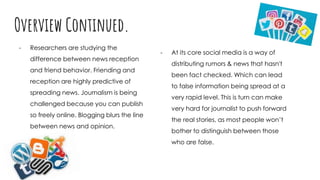 Overview Continued.
- Researchers are studying the
difference between news reception
and friend behavior. Friending and
reception are highly predictive of
spreading news. Journalism is being
challenged because you can publish
so freely online. Blogging blurs the line
between news and opinion.
- At its core social media is a way of
distributing rumors & news that hasn't
been fact checked. Which can lead
to false information being spread at a
very rapid level. This is turn can make
very hard for journalist to push forward
the real stories, as most people won’t
bother to distinguish between those
who are false.
 
