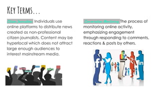 Key Terms...
Citizen Journalism: Individuals use
online platforms to distribute news
created as non-professional
citizen journalists. Content may be
hyperlocal which does not attract
large enough audiences to
interest mainstream media.
Conversation Monitoring: The process of
monitoring online activity,
emphasizing engagement
through responding to comments,
reactions & posts by others.
 