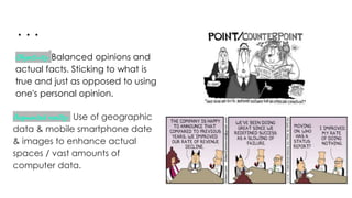 ...
Objectivity: Balanced opinions and
actual facts. Sticking to what is
true and just as opposed to using
one's personal opinion.
Augmented reality: Use of geographic
data & mobile smartphone date
& images to enhance actual
spaces / vast amounts of
computer data.
 