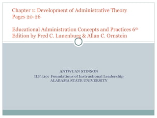 Chapter 1: Development of Administrative Theory
Pages 20-26

Educational Administration Concepts and Practices 6 th
Edition by Fred C. Lunenburg & Allan C. Ornstein




                      ANTWUAN STINSON
         ILP 510: Foundations of Instructional Leadership
                  ALABAMA STATE UNIVERSITY
 