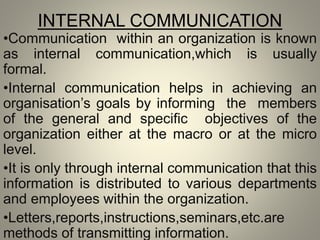 INTERNAL COMMUNICATION
•Communication within an organization is known
as internal communication,which is usually
formal.
•Internal communication helps in achieving an
organisation’s goals by informing the members
of the general and specific objectives of the
organization either at the macro or at the micro
level.
•It is only through internal communication that this
information is distributed to various departments
and employees within the organization.
•Letters,reports,instructions,seminars,etc.are
methods of transmitting information.
 
