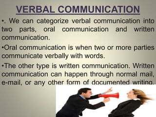 VERBAL COMMUNICATION
•. We can categorize verbal communication into
two parts, oral communication and written
communication.
•Oral communication is when two or more parties
communicate verbally with words.
•The other type is written communication. Written
communication can happen through normal mail,
e-mail, or any other form of documented writing.
 