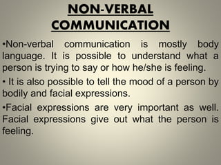 NON-VERBAL
COMMUNICATION
•Non-verbal communication is mostly body
language. It is possible to understand what a
person is trying to say or how he/she is feeling.
• It is also possible to tell the mood of a person by
bodily and facial expressions.
•Facial expressions are very important as well.
Facial expressions give out what the person is
feeling.
 