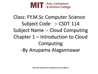 Class: FY.M.Sc Computer Science
Subject Code :- CSDT 114
Subject Name :- Cloud Computing
Chapter 1 – Introduction to Cloud
Computing
-By Anupama Alagannawar
MIT ACSC, Department of Computer Science 2020-21
 